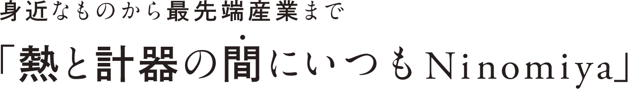 身近なものから最先端産業まで「熱と計器の間にいつもNinomiya」